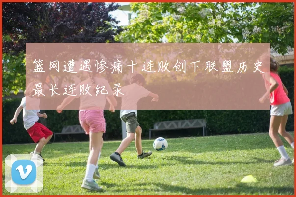 篮网遭遇惨痛十连败创下联盟历史最长连败纪录