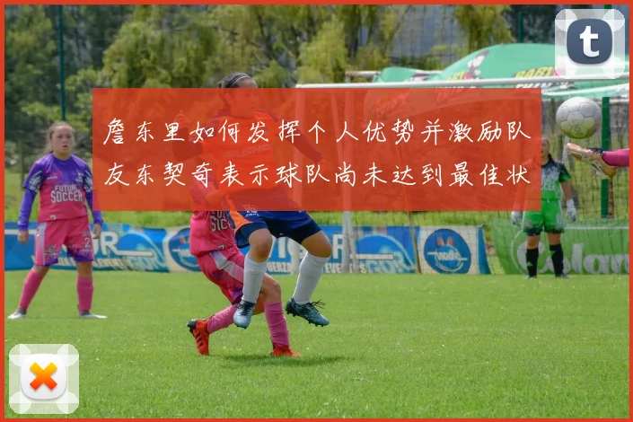 詹东里如何发挥个人优势并激励队友东契奇表示球队尚未达到最佳状态