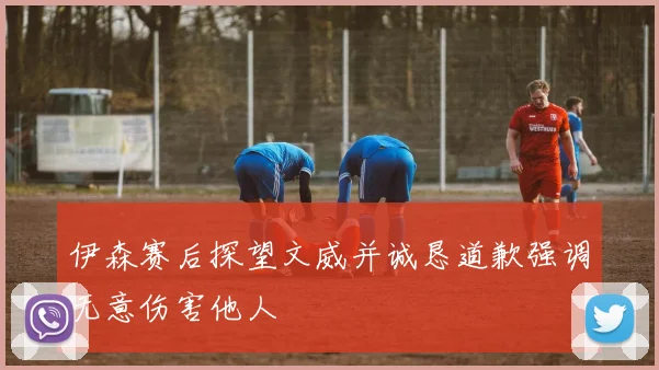 伊森赛后探望文威并诚恳道歉强调无意伤害他人