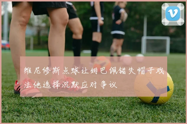 维尼修斯点球让姆巴佩错失帽子戏法他选择沉默应对争议