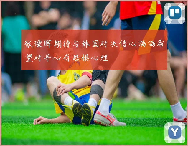 张瑷晖期待与韩国对决信心满满希望对手心存恐惧心理