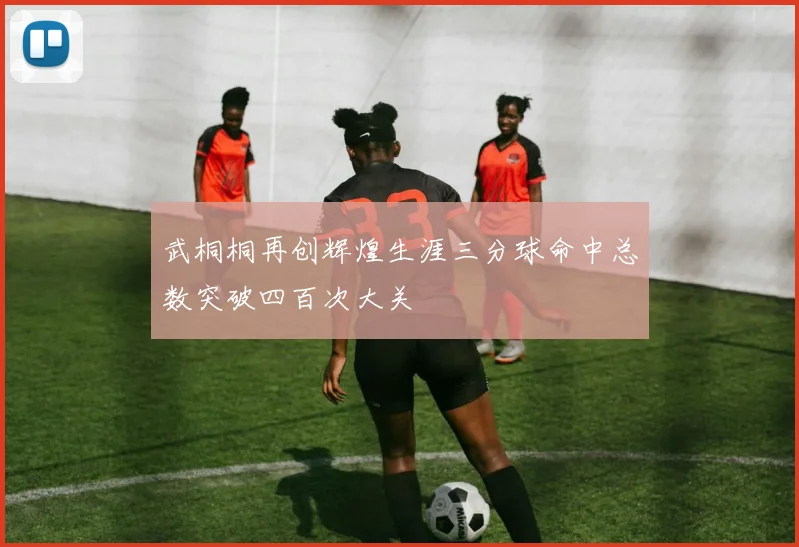 武桐桐再创辉煌生涯三分球命中总数突破四百次大关