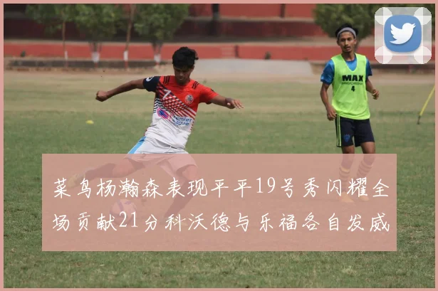 菜鸟杨瀚森表现平平19号秀闪耀全场贡献21分科沃德与乐福各自发威