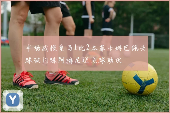 半场战报皇马1比2本菲卡姆巴佩头球破门琼阿梅尼送点球助攻