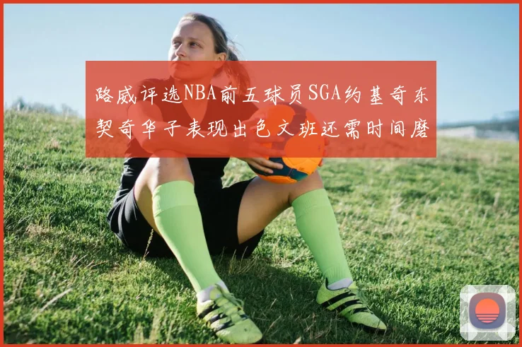 路威评选NBA前五球员SGA约基奇东契奇华子表现出色文班还需时间磨练