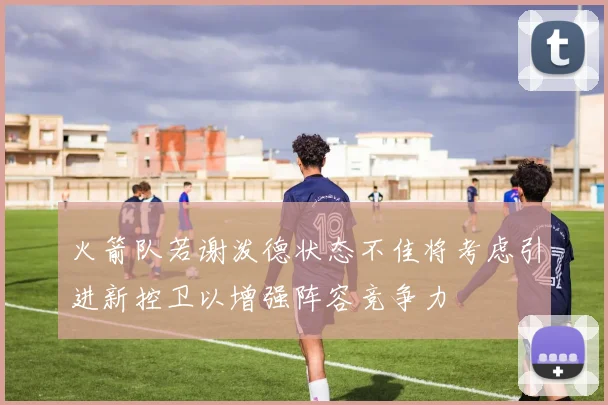 火箭队若谢泼德状态不佳将考虑引进新控卫以增强阵容竞争力