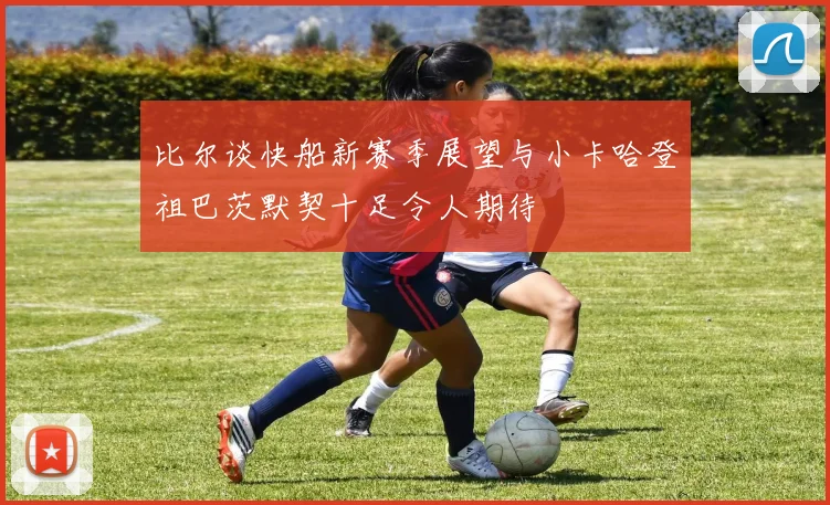 比尔谈快船新赛季展望与小卡哈登祖巴茨默契十足令人期待