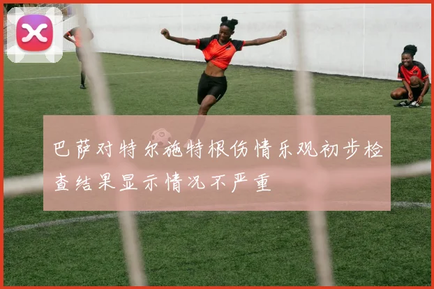 巴萨对特尔施特根伤情乐观初步检查结果显示情况不严重