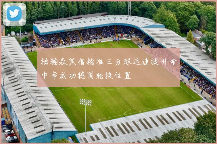 杨瀚森凭借精准三分球迅速提升命中率成功稳固轮换位置