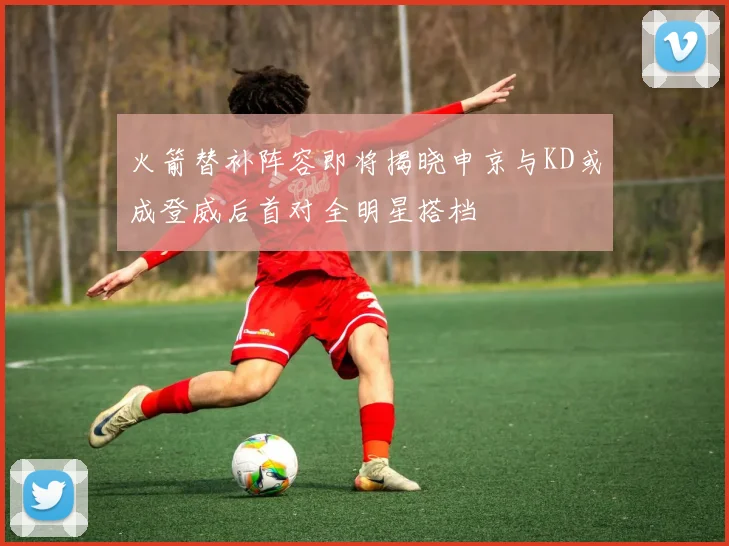 火箭替补阵容即将揭晓申京与KD或成登威后首对全明星搭档