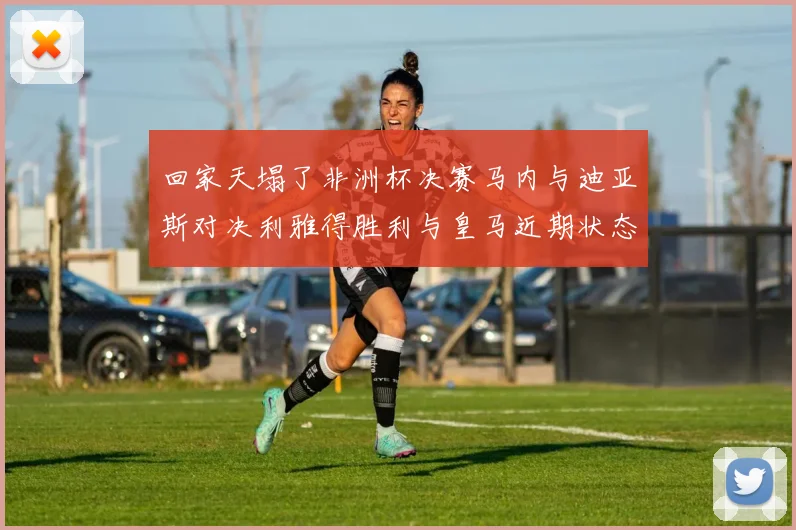 回家天塌了非洲杯决赛马内与迪亚斯对决利雅得胜利与皇马近期状态堪忧