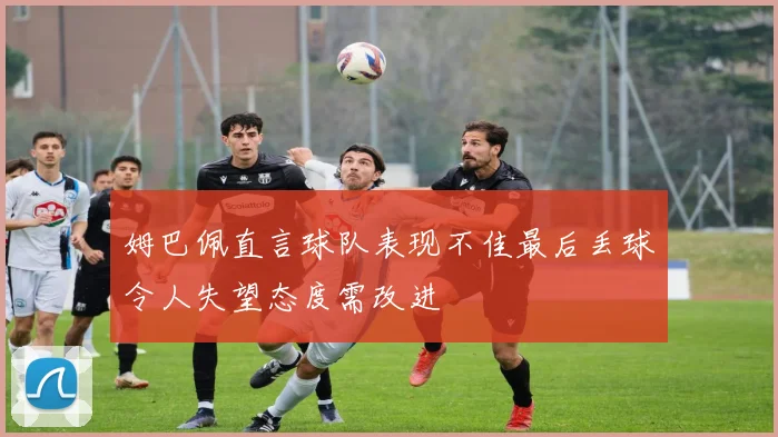 姆巴佩直言球队表现不佳最后丢球令人失望态度需改进