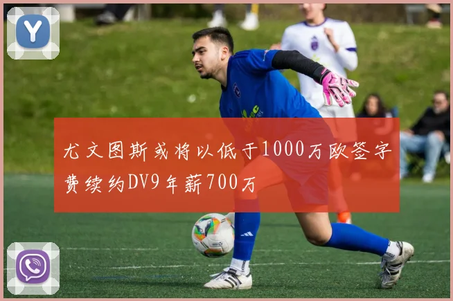 尤文图斯或将以低于1000万欧签字费续约DV9年薪700万