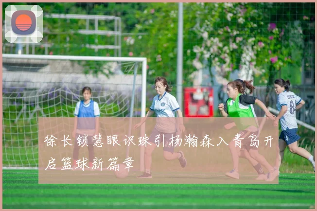 徐长锁慧眼识珠引杨瀚森入青岛开启篮球新篇章