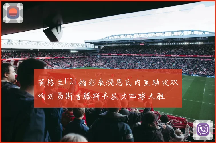 英格兰U21精彩表现恩瓦内里助攻双响刘易斯吉滕斯齐发力四球大胜