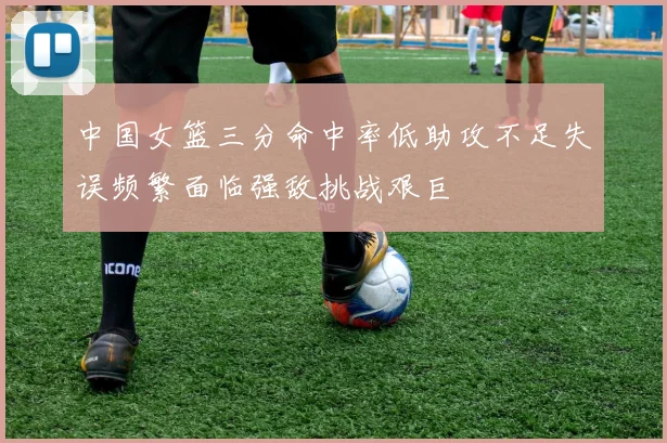 中国女篮三分命中率低助攻不足失误频繁面临强敌挑战艰巨