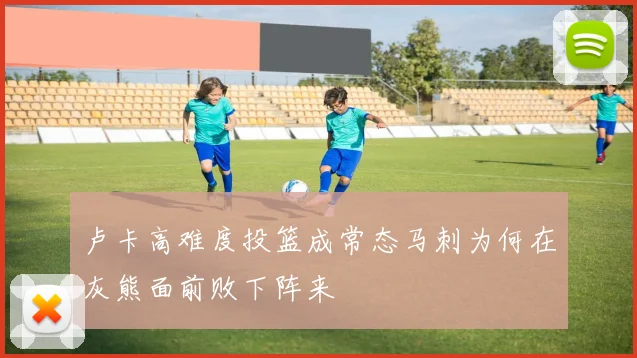 卢卡高难度投篮成常态马刺为何在灰熊面前败下阵来