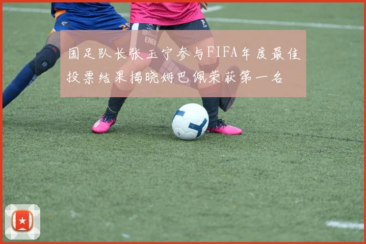 国足队长张玉宁参与FIFA年度最佳投票结果揭晓姆巴佩荣获第一名
