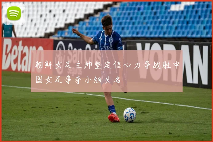 朝鲜女足主帅坚定信心力争战胜中国女足争夺小组头名