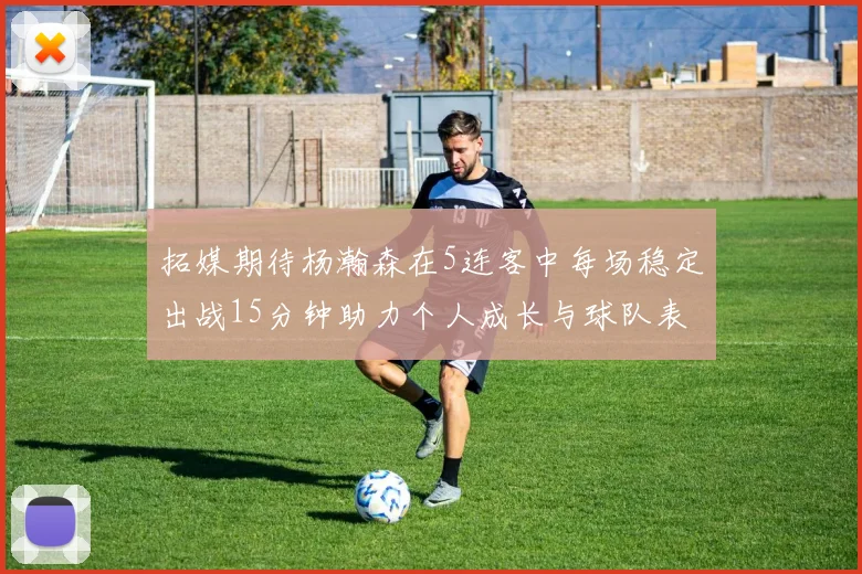 拓媒期待杨瀚森在5连客中每场稳定出战15分钟助力个人成长与球队表现