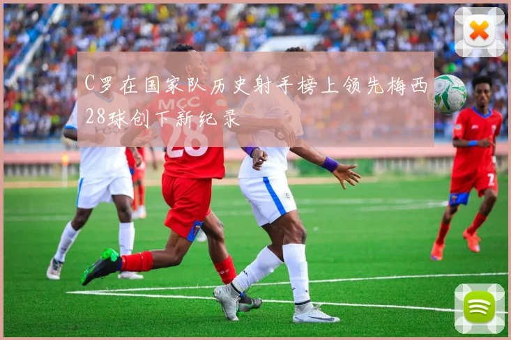 C罗在国家队历史射手榜上领先梅西28球创下新纪录