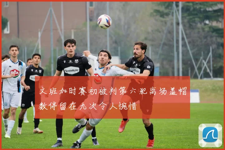 文班加时赛初被判第六犯离场盖帽数停留在九次令人惋惜