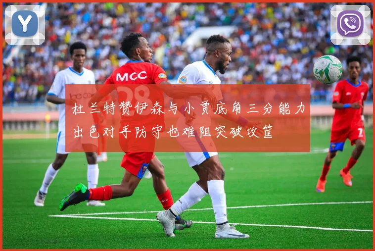 杜兰特赞伊森与小贾底角三分能力出色对手防守也难阻突破攻筐