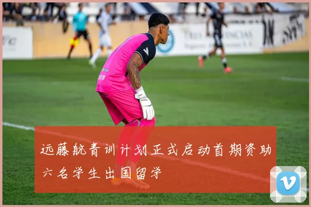 远藤航青训计划正式启动首期资助六名学生出国留学