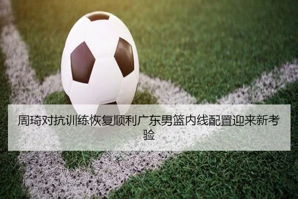 周琦对抗训练恢复顺利广东男篮内线配置迎来新考验(CSLBuyBalls)